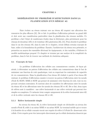 29
CHAPITRE 3
MOD´ELISATION DU PROBL`EME D’AFFECTATION DANS LA
PLANIFICATION D’UN R´ESEAU 4G
Faire ´evoluer un r´eseau existant vers un r´eseau 4G requiert une allocation des
ressources les plus eﬃcaces [21]. De ce fait, le probl`eme d’aﬀectation pr´esente un grand d´eﬁ
et doit avoir une consid´eration particuli`ere dans la planiﬁcation des r´eseaux mobiles. Ce
probl`eme a fait l’objet de nombreuses ´etudes dans la litt´erature, plus pr´ecis´ement pour les
r´eseaux de deuxi`eme (2G) et de troisi`eme (3G) g´en´eration [35], [51]. Pour aborder le probl`eme
dans le cas des r´eseaux 4G, dans la suite de ce chapitre, seront d´eﬁnis certains concepts de
base, utiles `a la formulation du probl`eme. Ensuite, l’architecture du r´eseau sera pr´esent´ee, et
permettra au moyen des ensembles d´ecrivant les ´equipements, et des variables, d’´elaborer le
mod`ele math´ematique propos´e. Ce chapitre se termine par une analyse de la compl´exit´e du
probl`eme, dans le but de trouver une m´ethode de r´esolution ad´equate.
3.1 Concepts de base
Le probl`eme d’aﬀectation des cellules aux commutateurs consiste, de fa¸con g´e-
n´erale, `a d´eterminer un patron d’aﬀectation des cellules aux commutateurs dans le but de
minimiser une fonction de coˆut quadratique, tout en respectant les contraintes de capacit´es
de ces commutateurs. Dans la planiﬁcation d’un r´eseau 4G r´ealis´ee `a partir d’un r´eseau 3G
existant, le probl`eme d’aﬀectation consiste `a trouver un patron d’aﬀectation entre les nœuds
eNode B, SGSN, MME et SGW qui permet de minimiser cette fonction de coˆut, tout en res-
pectant certaines contraintes. Il convient alors de consid´erer les aﬀectations entre les nœuds
du r´eseau 4G et les aﬀectations entre les nœuds des r´eseaux 3G et 4G. De ce fait, deux types
de rel`eves sont `a consid´erer : une rel`eve horizontale et une rel`eve verticale qui peuvent ˆetre
simples ou complexes. Ce m´emoire tient compte uniquement de la rel`eve horizontale inter-4G
et de la rel`eve verticale entre les r´eseaux 3G et 4G.
3.1.1 Rel`eve horizontale simple
Au niveau du r´eseau 4G, la rel`eve horizontale simple est d´eclench´ee au niveau des
nœuds eNode B, reli´es `a un mˆeme MME et un mˆeme SGW. Le terminal mobile qui se trouve
`a la fronti`ere de sa cellule courante envoie une requˆete de rel`eve `a l’eNode B e desservant cette
cellule. Cette requˆete peut ˆetre intercept´ee directement par la cellule destination desservie par
 