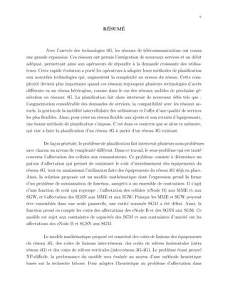 v
R´ESUM´E
Avec l’arriv´ee des technologies 3G, les r´eseaux de t´el´ecommunications ont connu
une grande expansion. Ces r´eseaux ont permis l’int´egration de nouveaux services et un d´ebit
ad´equat, permettant ainsi aux op´erateurs de r´epondre `a la demande croissante des utilisa-
teurs. Cette rapide ´evolution a port´e les op´erateurs `a adapter leurs m´ethodes de planiﬁcation
aux nouvelles technologies qui, augmentent la complexit´e au niveau du r´eseau. Cette com-
plexit´e devient plus importante quand ces r´eseaux regroupent plusieurs technologies d’acc`es
diﬀ´erents en un r´eseau h´et´erog`ene, comme dans le cas des r´eseaux mobiles de prochaine g´e-
n´eration ou r´eseaux 4G. La planiﬁcation fait alors intervenir de nouveaux d´eﬁs tels que :
l’augmentation consid´erable des demandes de services, la compatibilit´e avec les r´eseaux ac-
tuels, la gestion de la mobilit´e intercellulaire des utilisateurs et l’oﬀre d’une qualit´e de services
les plus ﬂexibles. Ainsi, pour cr´eer un r´eseau ﬂexible aux ajouts et aux retraits d’´equipements,
une bonne m´ethode de planiﬁcation s’impose. C’est dans ce contexte que se situe ce m´emoire,
qui vise `a faire la planiﬁcation d’un r´eseau 4G `a partir d’un r´eseau 3G existant.
De fa¸con g´en´erale, le probl`eme de planiﬁcation fait intervenir plusieurs sous-probl`emes
avec chacun un niveau de complexit´e diﬀ´erent. Dans ce travail, le sous-probl`eme qui est trait´e
concerne l’aﬀectation des cellules aux commutateurs. Ce probl`eme consiste `a d´eterminer un
patron d’aﬀectation qui permet de minimiser le coˆut d’investissement des ´equipements du
r´eseau 4G, tout en maximisant l’utilisation faite des ´equipements du r´eseau 3G d´ej`a en place.
Ainsi, la solution propos´ee est un mod`ele math´ematique dont l’expression prend la forme
d’un probl`eme de minimisation de fonction, assujetti `a un ensemble de contraintes. Il s’agit
d’une fonction de coˆut qui regroupe : l’aﬀectation des cellules (eNode B) aux MME et aux
SGW, et l’aﬀectation des SGSN aux MME et aux SGW. Puisque les MME et SGW peuvent
ˆetre rassembl´es dans une seule passerelle, une entit´e nomm´ee SGM a ´et´e d´eﬁni. Ainsi, la
fonction prend en compte les coˆuts des aﬀectations des eNode B et des SGSN aux SGM. Ce
mod`ele est sujet aux contraintes de capacit´es des SGM et aux contraintes d’unicit´e sur les
aﬀectations des eNode B et SGSN aux SGM.
Le mod`ele math´ematique propos´e est constitu´e des coˆuts de liaisons des ´equipements
du r´eseau 4G, des coˆuts de liaisons inter-r´eseaux, des coˆuts de rel`eves horizontales (intra
r´eseau 4G) et des coˆuts de rel`eves verticales (inter-r´eseau 3G-4G). Le probl`eme ´etant prouv´e
NP-diﬃcile, la performance du mod`ele sera ´evalu´ee au moyen d’une m´ethode heuristique
bas´ee sur la recherche taboue. Pour adapter l’heuristique au probl`eme d’aﬀectation dans
 