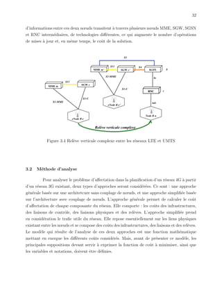 32
d’informations entre ces deux nœuds transitent `a travers plusieurs nœuds MME, SGW, SGSN
et RNC interm´ediaires, de technologies diﬀ´erentes, ce qui augmente le nombre d’op´erations
de mises `a jour et, en mˆeme temps, le coˆut de la solution.
Figure 3.4 Rel`eve verticale complexe entre les r´eseaux LTE et UMTS
3.2 M´ethode d’analyse
Pour analyser le probl`eme d’aﬀectation dans la planiﬁcation d’un r´eseau 4G `a partir
d’un r´eseau 3G existant, deux types d’approches seront consid´er´ees. Ce sont : une approche
g´en´erale bas´ee sur une architetcure sans couplage de nœuds, et une approche simpliﬁ´ee bas´ee
sur l’architecture avec couplage de nœuds. L’approche g´en´erale permet de calculer le coˆut
d’aﬀectation de chaque composante du r´eseau. Elle comporte : les coˆuts des infrastructures,
des liaisons de contrˆole, des liaisons physiques et des rel`eves. L’approche simpliﬁ´ee prend
en consid´eration le traﬁc utile du r´eseau. Elle repose essentiellement sur les liens physiques
existant entre les nœuds et se compose des coˆuts des infrastructures, des liaisons et des rel`eves.
Le mod`ele qui r´esulte de l’analyse de ces deux approches est une fonction math´ematique
mettant en exergue les diﬀ´erents coˆuts consid´er´es. Mais, avant de pr´esenter ce mod`ele, les
principales suppositions devant servir `a exprimer la fonction de coˆut `a minimiser, ainsi que
les variables et notations, doivent ˆetre d´eﬁnies.
 
