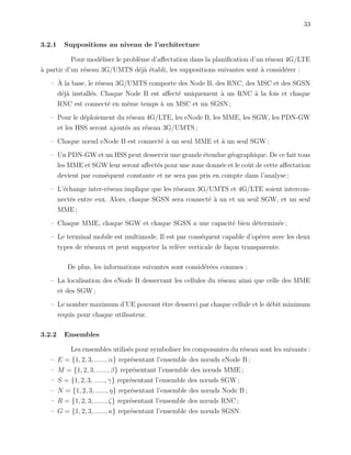 33
3.2.1 Suppositions au niveau de l’architecture
Pour mod´eliser le probl`eme d’aﬀectation dans la planiﬁcation d’un r´eseau 4G/LTE
`a partir d’un r´eseau 3G/UMTS d´ej`a ´etabli, les suppositions suivantes sont `a consid´erer :
– `A la base, le r´eseau 3G/UMTS comporte des Node B, des RNC, des MSC et des SGSN
d´ej`a install´es. Chaque Node B est aﬀect´e uniquement `a un RNC `a la fois et chaque
RNC est connect´e en mˆeme temps `a un MSC et un SGSN ;
– Pour le d´eploiement du r´eseau 4G/LTE, les eNode B, les MME, les SGW, les PDN-GW
et les HSS seront ajout´es au r´eseau 3G/UMTS ;
– Chaque nœud eNode B est connect´e `a un seul MME et `a un seul SGW ;
– Un PDN-GW et un HSS peut desservir une grande ´etendue g´eographique. De ce fait tous
les MME et SGW leur seront aﬀect´es pour une zone donn´ee et le coˆut de cette aﬀectation
devient par cons´equent constante et ne sera pas pris en compte dans l’analyse ;
– L’´echange inter-r´eseau implique que les r´eseaux 3G/UMTS et 4G/LTE soient intercon-
nect´es entre eux. Alors, chaque SGSN sera connect´e `a un et un seul SGW, et un seul
MME ;
– Chaque MME, chaque SGW et chaque SGSN a une capacit´e bien d´etermin´ee ;
– Le terminal mobile est multimode. Il est par cons´equent capable d’op´erer avec les deux
types de r´eseaux et peut supporter la rel`eve verticale de fa¸con transparente.
De plus, les informations suivantes sont consid´er´ees connues :
– La localisation des eNode B desservant les cellules du r´eseau ainsi que celle des MME
et des SGW ;
– Le nombre maximum d’UE pouvant ˆetre desservi par chaque cellule et le d´ebit minimum
requis pour chaque utilisateur.
3.2.2 Ensembles
Les ensembles utilis´es pour symboliser les composantes du r´eseau sont les suivants :
– E = {1, 2, 3, ......, α} repr´esentant l’ensemble des nœuds eNode B ;
– M = {1, 2, 3, ......, β} repr´esentant l’ensemble des nœuds MME ;
– S = {1, 2, 3, ......, γ} repr´esentant l’ensemble des nœuds SGW ;
– N = {1, 2, 3, ......, η} repr´esentant l’ensemble des nœuds Node B ;
– R = {1, 2, 3, ......, ζ} repr´esentant l’ensemble des nœuds RNC ;
– G = {1, 2, 3, ......, κ} repr´esentant l’ensemble des nœuds SGSN.
 