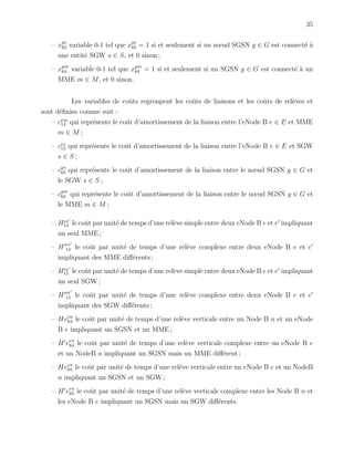 35
– xgs
65 variable 0-1 tel que xgs
65 = 1 si et seulement si un nœud SGSN g ∈ G est connect´e `a
une entit´e SGW s ∈ S, et 0 sinon ;
– xgm
64 variable 0-1 tel que xgm
64 = 1 si et seulement si un SGSN g ∈ G est connect´e `a un
MME m ∈ M, et 0 sinon.
Les variables de coˆuts regroupent les coˆuts de liaisons et les coˆuts de rel`eves et
sont d´eﬁnies comme suit :
– cem
14 qui repr´esente le coˆut d’amortissement de la liaison entre l’eNode B e ∈ E et MME
m ∈ M ;
– ces
15 qui repr´esente le coˆut d’amortissement de la liaison entre l’eNode B e ∈ E et SGW
s ∈ S ;
– cgs
65 qui repr´esente le coˆut d’amortissement de la liaison entre le nœud SGSN g ∈ G et
le SGW s ∈ S ;
– cgm
64 qui repr´esente le coˆut d’amortissement de la liaison entre le nœud SGSN g ∈ G et
le MME m ∈ M ;
– Hee
14 le coˆut par unit´e de temps d’une rel`eve simple entre deux eNode B e et e impliquant
un seul MME ;
– H ee
14 le coˆut par unit´e de temps d’une rel`eve complexe entre deux eNode B e et e
impliquant des MME diﬀ´erents ;
– Hee
15 le coˆut par unit´e de temps d’une rel`eve simple entre deux eNode B e et e impliquant
un seul SGW ;
– H ee
15 le coˆut par unit´e de temps d’une rel`eve complexe entre deux eNode B e et e
impliquant des SGW diﬀ´erents ;
– Hven
64 le coˆut par unit´e de temps d’une rel`eve verticale entre un Node B n et un eNode
B e impliquant un SGSN et un MME ;
– H ven
64 le coˆut par unit´e de temps d’une rel`eve verticale complexe entre un eNode B e
et un NodeB n impliquant un SGSN mais un MME diﬀ´erent ;
– Hven
65 le coˆut par unit´e de temps d’une rel`eve verticale entre un eNode B e et un NodeB
n impliquant un SGSN et un SGW ;
– H ven
65 le coˆut par unit´e de temps d’une rel`eve verticale complexe entre les Node B n et
les eNode B e impliquant un SGSN mais un SGW diﬀ´erents.
 