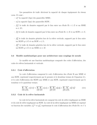 36
Les param`etres de traﬁc d´ecrivent la capacit´e de chaque ´equipement du r´eseau
cœur. Ce sont :
– wm
1 la capacit´e (bps) des passerelles MME ;
– ws
2 la capacit´e (bps) des passerelles SGW ;
– fem
14 le traﬁc de donn´ees support´e par le lien entre un eNode B e ∈ E et un MME
m ∈ M ;
– fes
15 le traﬁc de donn´ees support´e par le lien entre un eNode B e ∈ E et un SGW s ∈ S ;
– fgs
65 le traﬁc de donn´ees g´en´er´ees lors de la rel`eve verticale, support´e par le lien entre
un SGSN g ∈ G et un SGW s ∈ S ;
– fgm
64 le traﬁc de donn´ees g´en´er´ees lors de la rel`eve verticale, support´e par le lien entre
un SGSN g ∈ G et un MME m ∈ M.
3.3 Mod`ele math´ematique pour une architecture sans couplage de nœuds
Le mod`ele est une fonction math´ematique compos´ee des coˆuts d’aﬀectation, des
coˆuts de rel`eves horizontale et verticale.
3.3.1 Coˆut d’aﬀectation
Le coˆut d’aﬀectation comprend le coˆut d’aﬀectation des eNode B aux MME et
aux SGW, repr´esent´e respectivement par le premier et le deuxi`eme termes de l’´equation 3.1,
et le coˆut d’aﬀectation des SGSN aux MME et aux SGW, repr´esent´e respectivement par le
troisi`eme et le quatri`eme termes.
e∈E m∈M
xem
14 cem
14 +
e∈E s∈S
xes
15ces
15 +
g∈G s∈S
xgs
65cgs
65 +
g∈G m∈M
xgm
64 cgm
64 (3.1)
3.3.2 Coˆut de la rel`eve horizontale
Le coˆut de la rel`eve horizontale est compos´e du coˆut de rel`eve impliquant un MME
et du coˆut de rel`eve impliquant un SGW. Le coˆut de la rel`eve impliquant un MME est exprim´e
en fonction des variables zee m
14 et yee
14 repr´esentant le coˆut d’aﬀectation des eNode B e et e `a
 