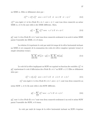 37
un MME m. Elles se d´eﬁnissent alors par :
zee m
14 = xem
14 .xe m
14 avec e et e ∈ E et m ∈ M et e = e (3.2)
zee m
14 sera ´egale `a 1 si les eNode B e et e , avec e = e , sont tous deux connect´es au mˆeme
MME m, et 0 s’ils sont reli´es `a des MME diﬀ´erents. Alors,
yee
14 =
m∈M
zee m
14 avec e, e ∈ E et e = e . (3.3)
yee
14 vaut 1 si les eNode B e et e sont tous deux connect´es seulement `a un seul et mˆeme MME
parmi l’ensemble des MME, et `a 0 sinon.
La relation 3.4 repr´esente le coˆut par unit´e de temps de la rel`eve horizontale incluant
un MME et est compos´ee de la sommation des coˆuts de rel`eve complexe (premier terme) et
simple (deuxi`eme terme).
e∈E e ∈E
H
ee
14 (1 − yee
14 ) +
e∈E e ∈E
Hee
14 yee
14 (3.4)
Le coˆut de la rel`eve impliquant un SGW est exprim´e en fonction des variables zee s
15 et
yee
15 repr´esentant le coˆut d’aﬀectation des eNode B e et e au SGW s ∈ S. Elles se d´eﬁnissent
alors par :
zee s
15 = xes
15.xe s
15 avec e et e ∈ E et s ∈ S et e = e (3.5)
zee s
15 sera ´egale `a 1 si les eNode B e et e , avec e = e , sont tous deux connect´es au
mˆeme SGW s, et 0 s’ils sont reli´es `a des SGW diﬀ´erents.
yee
15 =
s∈S
zee s
15 avec e, e ∈ E et e = e . (3.6)
yee
15 vaut 1 si les eNode B e et e sont tous deux connect´es seulement `a un seul et mˆeme SGW
parmi l’ensemble des SGW, et 0 sinon.
Le coˆut par unit´e de temps de la rel`eve horizontale incluant un SGW s’exprime
 