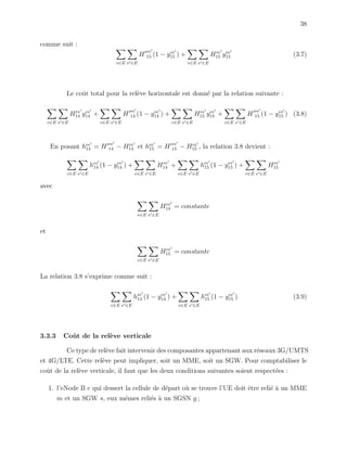 38
comme suit :
e∈E e ∈E
H
ee
15 (1 − yee
15 ) +
e∈E e ∈E
Hee
15 yee
15 (3.7)
Le coˆut total pour la rel`eve horizontale est donn´e par la relation suivante :
e∈E e ∈E
Hee
14 yee
14 +
e∈E e ∈E
H
ee
14 (1 − yee
14 ) +
e∈E e ∈E
Hee
15 yee
15 +
e∈E e ∈E
H
ee
15 (1 − yee
15 ) (3.8)
En posant hee
14 = H ee
14 − Hee
14 et hee
15 = H ee
15 − Hee
15 , la relation 3.8 devient :
e∈E e ∈E
hee
14 (1 − yee
14 ) +
e∈E e ∈E
Hee
14 +
e∈E e ∈E
hee
15 (1 − yee
15 ) +
e∈E e ∈E
Hee
15
avec
e∈E e ∈E
Hee
14 = constante
et
e∈E e ∈E
Hee
15 = constante
La relation 3.8 s’exprime comme suit :
e∈E e ∈E
hee
14 (1 − yee
14 ) +
e∈E e ∈E
hee
15 (1 − yee
15 ) (3.9)
3.3.3 Coˆut de la rel`eve verticale
Ce type de rel`eve fait intervenir des composantes appartenant aux r´eseaux 3G/UMTS
et 4G/LTE. Cette rel`eve peut impliquer, soit un MME, soit un SGW. Pour comptabiliser le
coˆut de la rel`eve verticale, il faut que les deux conditions suivantes soient respect´ees :
1. l’eNode B e qui dessert la cellule de d´epart o`u se trouve l’UE doit ˆetre reli´e `a un MME
m et un SGW s, eux mˆemes reli´es `a un SGSN g ;
 