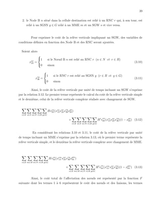 39
2. le Node B n situ´e dans la cellule destination est reli´e `a un RNC r qui, `a son tour, est
reli´e `a un SGSN g ∈ G reli´e `a un MME m et un SGW s et vice versa.
Pour exprimer le coˆut de la rel`eve verticale impliquant un SGW, des variables de
conditions d´eﬁnies en fonction des Node B et des RNC seront ajout´ees.
Soient alors
xnr
23 =



1 si le Nœud B n est reli´e au RNC r (n ∈ N et r ∈ R)
0 sinon
(3.10)
xrg
36 =



1 si le RNC r est reli´e au SGSN g (r ∈ R et g ∈ G)
0 sinon
(3.11)
Ainsi, le coˆut de la rel`eve verticale par unit´e de temps incluant un SGW s’exprime
par la relation 3.12. Le premier terme repr´esente le calcul du coˆut de la rel`eve verticale simple
et le deuxi`eme, celui de la rel`eve verticale complexe r´ealis´ee avec changement de SGW.
e∈E s∈S n∈N r∈R g∈G
Hven
65(xes
15xnr
23 xrg
36xgs
65)
+
e∈E s∈S n∈N r∈R g∈G
H v
en
65(xes
15xnr
23 xrg
36)(1 − xgs
65) (3.12)
En consid´erant les relations 3.10 et 3.11, le coˆut de la rel`eve verticale par unit´e
de temps incluant un MME s’exprime par la relation 3.13, o`u le premier terme repr´esente la
rel`eve verticale simple, et le deuxi`eme la rel`eve verticale complexe avec changement de MME.
e∈E m∈M n∈N r∈R g∈G
Hven
64(xem
14 xnr
23 xrg
36xgm
64 )
+
e∈E m∈M n∈N r∈R g∈G
H v
en
64(xem
14 xnr
23 xrg
36)(1 − xgm
64 ) (3.13)
Ainsi, le coˆut total de l’aﬀectation des nœuds est repr´esent´e par la fonction F
suivante dont les termes 1 `a 6 repr´esentent le coˆut des nœuds et des liaisons, les termes
 