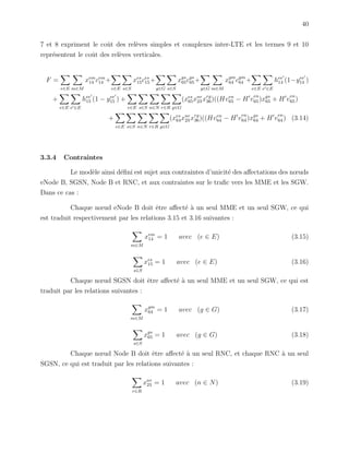 40
7 et 8 expriment le coˆut des rel`eves simples et complexes inter-LTE et les termes 9 et 10
repr´esentent le coˆut des rel`eves verticales.
F =
e∈E m∈M
xem
14 cem
14 +
e∈E s∈S
xes
15ces
15+
g∈G s∈S
xgs
65cgs
65+
g∈G m∈M
xgm
64 cgm
64 +
e∈E e ∈E
hee
14 (1−yee
14 )
+
e∈E e ∈E
hee
15 (1 − yee
15 ) +
e∈E s∈S n∈N r∈R g∈G
(xes
65xnr
23 xrg
36)((Hven
65 − H v
en
65)xgs
65 + H v
en
65)
+
e∈E s∈S n∈N r∈R g∈G
(xes
64xnr
23 xrg
36)((Hven
64 − H v
en
64)xgs
64 + H v
en
64) (3.14)
3.3.4 Contraintes
Le mod`ele ainsi d´eﬁni est sujet aux contraintes d’unicit´e des aﬀectations des nœuds
eNode B, SGSN, Node B et RNC, et aux contraintes sur le traﬁc vers les MME et les SGW.
Dans ce cas :
Chaque nœud eNode B doit ˆetre aﬀect´e `a un seul MME et un seul SGW, ce qui
est traduit respectivement par les relations 3.15 et 3.16 suivantes :
m∈M
xem
14 = 1 avec (e ∈ E) (3.15)
s∈S
xes
15 = 1 avec (e ∈ E) (3.16)
Chaque nœud SGSN doit ˆetre aﬀect´e `a un seul MME et un seul SGW, ce qui est
traduit par les relations suivantes :
m∈M
xgm
64 = 1 avec (g ∈ G) (3.17)
s∈S
xgs
65 = 1 avec (g ∈ G) (3.18)
Chaque nœud Node B doit ˆetre aﬀect´e `a un seul RNC, et chaque RNC `a un seul
SGSN, ce qui est traduit par les relations suivantes :
r∈R
xnr
23 = 1 avec (n ∈ N) (3.19)
 