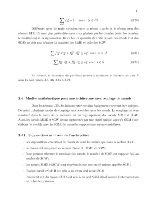 41
g∈G
xrg
36 = 1 avec (r ∈ R) (3.20)
Diﬀ´erents types de traﬁc circulent entre le r´eseau d’acc`es et le r´eseau cœur des
r´eseaux LTE. Ce sont plus particuli`erement ceux g´en´er´es par les donn´ees (voix, les donn´ees,
le multim´edia) et la signalisation. De ce fait, la quantit´e de traﬁc venant des eNode B et des
SGSN ne doit pas d´epasser la capacit´e des MME et celle des SGW.
fem
14 .xem
14 + fgm
15 .xgm
15 ≤ wm
1 avec m ∈ M (3.21)
fes
15.xes
15 + fgs
65 .xgs
65 ≤ ws
2 avec s ∈ S (3.22)
En r´esum´e, la r´esolution du probl`eme revient `a minimiser la fonction de coˆut F
sous les contraintes 3.3, 3.6, 3.15 `a 3.22.
3.4 Mod`ele math´ematique pour une architecture avec couplage de nœuds
Dans les r´eseaux LTE, les liaisons entre certains ´equipements peuvent ˆetre logiques.
De ce fait, plusieurs modes de couplage sont possibles entre les nœuds. Le couplage qui sera
consid´er´e dans le cadre de ce m´emoire est un regroupement des nœuds MME et SGW.
Ainsi, les nœuds MME et SGW seront repr´esent´es par une entit´e unique, appel´ee SGM. Pour
´elaborer le mod`ele avec les SGM, de nouvelles suppositions seront consid´er´ees.
3.4.1 Suppositions au niveau de l’architecture
– Les suppositions concernant le r´eseau 3G sont les mˆemes que dans la section 3.2.1 ;
– Le r´eseau 4G comprend les nœuds eNode B , MME et SGW ;
– Pour pouvoir eﬀectuer le couplage des nœuds, le nombre de MME est suppos´e ´egal au
nombre de SGW ;
– Les nœuds MME et SGW sont repr´esent´es par une entit´e unique appel´ee SGM ;
– Chaque nœud eNode B est reli´e `a un et un seul nœud SGM ;
– Chaque SGSN du r´eseau UMTS est reli´e `a un seul SGM aﬁn d’assurer l’interconnexion
entre les deux r´eseaux.
 