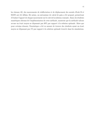 vi
les r´eseaux 4G, des mouvements de r´eaﬀectation et de d´eplacement des nœuds eNode B et
SGSN ont ´et´e d´eﬁnis. De mˆeme, un m´ecanisme de calcul de gain a ´et´e propos´e, permettant
d’´evaluer l’apport de chaque mouvement sur le coˆut de la solution courante. Ainsi, les r´esultats
num´eriques obtenus de l’impl´ementation de cette m´ethode, montrent que la m´ethode taboue
accuse un ´ecart moyen ne d´epassant pas 30% par rapport `a la solution optimale. Alors que
pour certains r´eseaux, l’heuristique a ´et´e en mesure de trouver des r´esultats ayant un ´ecart
moyen ne d´epassant pas 1% par rapport `a la solution optimale trouv´ee dans les simulations.
 