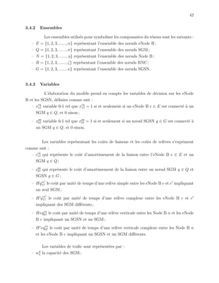 42
3.4.2 Ensembles
Les ensembles utilis´es pour symboliser les composantes du r´eseau sont les suivants :
– E = {1, 2, 3, ......, α} repr´esentant l’ensemble des nœuds eNode B ;
– Q = {1, 2, 3, ......, σ} repr´esentant l’ensemble des nœuds SGM ;
– N = {1, 2, 3, ......, η} repr´esentant l’ensemble des nœuds Node B ;
– R = {1, 2, 3, ......, ζ} repr´esentant l’ensemble des nœuds RNC ;
– G = {1, 2, 3, ......, κ} repr´esentant l’ensemble des nœuds SGSN.
3.4.3 Variables
L’´elaboration du mod`ele prend en compte les variables de d´ecision sur les eNode
B et les SGSN, d´eﬁnies comme suit :
– xeq
17 variable 0-1 tel que xeq
17 = 1 si et seulement si un eNode B e ∈ E est connect´e `a un
SGM q ∈ Q, et 0 sinon ;
– xgq
67 variable 0-1 tel que xgq
67 = 1 si et seulement si un nœud SGSN g ∈ G est connect´e `a
un SGM q ∈ Q, et 0 sinon.
Les variables repr´esentant les coˆuts de liaisons et les coˆuts de rel`eves s’expriment
comme suit :
– ceq
17 qui repr´esente le coˆut d’amortissement de la liaison entre l’eNode B e ∈ E et un
SGM q ∈ Q ;
– cgq
67 qui repr´esente le coˆut d’amortissement de la liaison entre un nœud SGM q ∈ Q et
SGSN g ∈ G ;
– Hqee
17 le coˆut par unit´e de temps d’une rel`eve simple entre les eNode B e et e impliquant
un seul SGM ;
– H qee
17 le coˆut par unit´e de temps d’une rel`eve complexe entre les eNode B e et e
impliquant des SGM diﬀ´erents ;
– Hvqen
67 le coˆut par unit´e de temps d’une rel`eve verticale entre les Node B n et les eNode
B e impliquant un SGSN et un SGM ;
– H vqen
67 le coˆut par unit´e de temps d’une rel`eve verticale complexe entre les Node B n
et les eNode B e impliquant un SGSN et un SGM diﬀ´erents.
Les variables de traﬁc sont repr´esent´ees par :
– wq
2 la capacit´e des SGM ;
 