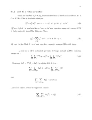44
3.4.5 Coˆut de la rel`eve horizontale
Soient les variables zee q
17 et yee
17 , repr´esentant le coˆut d’aﬀectation des eNode B e et
e au SGM q. Elles se d´eﬁnissent alors par :
zee q
17 = xeq
17.xe q
17 avec e et e ∈ E et q ∈ Q et e = e (3.24)
zee q
17 sera ´egale `a 1 si les eNode B e et e avec e = e sont tous deux connect´es `a un seul SGM,
et 0 s’ils sont reli´es `a des SGM diﬀ´erents. Alors,
yee
17 =
q∈Q
zee q
17 avec e, e ∈ E et e = e . (3.25)
yee
17 vaut 1 si les eNode B e et e sont tous deux connect´es au mˆeme SGM, et 0 sinon.
Le coˆut de la rel`eve horizontale par unit´e de temps incluant un SGM s’exprime
comme suit :
e∈E e ∈E
H
ee
17 (1 − yee
17 ) +
e∈E e ∈E
Hee
17 yee
17 (3.26)
En posant hqee
17 = H qee
17 − Hqee
17 , la relation 3.26 devient :
e∈E e ∈E,e =e
hqee
17 (1 − yee
17 ) +
e∈E e ∈E,e =e
Hee
17
avec
e∈E e ∈E,e =e
Hee
17 = constante
La relation 3.26 est r´eduite `a l’expression suivante :
e∈E e ∈E,e =e
hqee
17 (1 − yee
17 ) (3.27)
 