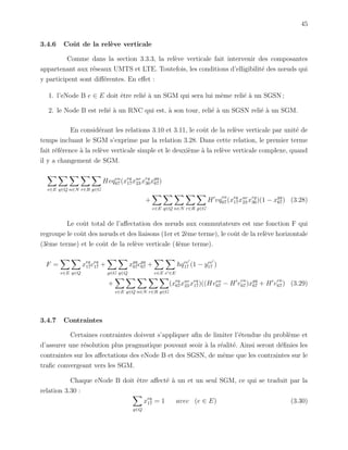 45
3.4.6 Coˆut de la rel`eve verticale
Comme dans la section 3.3.3, la rel`eve verticale fait intervenir des composantes
appartenant aux r´eseaux UMTS et LTE. Toutefois, les conditions d’elligibilit´e des nœuds qui
y participent sont diﬀ´erentes. En eﬀet :
1. l’eNode B e ∈ E doit ˆetre reli´e `a un SGM qui sera lui mˆeme reli´e `a un SGSN ;
2. le Node B est reli´e `a un RNC qui est, `a son tour, reli´e `a un SGSN reli´e `a un SGM.
En consid´erant les relations 3.10 et 3.11, le coˆut de la rel`eve verticale par unit´e de
temps incluant le SGM s’exprime par la relation 3.28. Dans cette relation, le premier terme
fait r´ef´erence `a la rel`eve verticale simple et le deuxi`eme `a la rel`eve verticale complexe, quand
il y a changement de SGM.
e∈E q∈Q n∈N r∈R g∈G
Hvqen
67(xeq
17xnr
23 xrg
36xgq
67)
+
e∈E q∈Q n∈N r∈R g∈G
H vq
en
67(xeq
17xnr
23 xrg
36)(1 − xgq
67) (3.28)
Le coˆut total de l’aﬀectation des nœuds aux commutateurs est une fonction F qui
regroupe le coˆut des nœuds et des liaisons (1er et 2`eme terme), le coˆut de la rel`eve horizontale
(3`eme terme) et le coˆut de la rel`eve verticale (4`eme terme).
F =
e∈E q∈Q
xeq
17ceq
17 +
g∈G q∈Q
xgq
67cgq
67 +
e∈E e ∈E
hqee
17 (1 − yee
17 )
+
e∈E q∈Q n∈N r∈R g∈G
(xeq
67xnr
23 xeq
17)((Hven
67 − H v
en
67)xgq
67 + H v
en
67) (3.29)
3.4.7 Contraintes
Certaines contraintes doivent s’appliquer aﬁn de limiter l’´etendue du probl`eme et
d’assurer une r´esolution plus pragmatique pouvant seoir `a la r´ealit´e. Ainsi seront d´eﬁnies les
contraintes sur les aﬀectations des eNode B et des SGSN, de mˆeme que les contraintes sur le
traﬁc convergeant vers les SGM.
Chaque eNode B doit ˆetre aﬀect´e `a un et un seul SGM, ce qui se traduit par la
relation 3.30 :
q∈Q
xeq
17 = 1 avec (e ∈ E) (3.30)
 