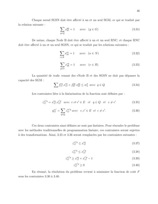 46
Chaque nœud SGSN doit ˆetre aﬀect´e `a un et un seul SGM, ce qui se traduit par
la relation suivante :
q∈Q
xgq
67 = 1 avec (g ∈ G) (3.31)
De mˆeme, chaque Node B doit ˆetre aﬀect´e `a un et un seul RNC, et chaque RNC
doit ˆetre aﬀect´e `a un et un seul SGSN, ce qui se traduit par les relations suivantes :
r∈R
xnr
23 = 1 avec (n ∈ N) (3.32)
g∈G
xrg
36 = 1 avec (r ∈ R) (3.33)
La quantit´e de traﬁc venant des eNode B et des SGSN ne doit pas d´epasser la
capacit´e des SGM :
feq
17 .xeq
17 + fgq
67 .xgq
67 ≤ wq
2 avec q ∈ Q (3.34)
Les contraintes li´ees `a la lin´earisation de la fonction sont d´eﬁnies par :
zee q
17 = xeq
17.xe q
17 avec e et e ∈ E et q ∈ Q et e = e (3.35)
yee
17 =
q∈Q
zee q
17 avec e, e ∈ E et e = e . (3.36)
Ces deux contraintes ainsi d´eﬁnies ne sont pas lin´eaires. Pour r´esoudre le probl`eme
avec les m´ethodes traditionnelles de programmation lin´eaire, ces contraintes seront sujettes
`a des transformations. Ainsi, 3.35 et 3.36 seront remplac´ees par les contraintes suivantes :
zee q
17 ≤ xeq
17 (3.37)
zee q
17 ≤ xe q
17 (3.38)
zee q
17 ≥ xeq
17 + xe q
17 − 1 (3.39)
zee q
17 ≥ 0 (3.40)
En r´esum´e, la r´esolution du probl`eme revient `a minimiser la fonction de coˆut F
sous les contraintes 3.30 `a 3.40.
 