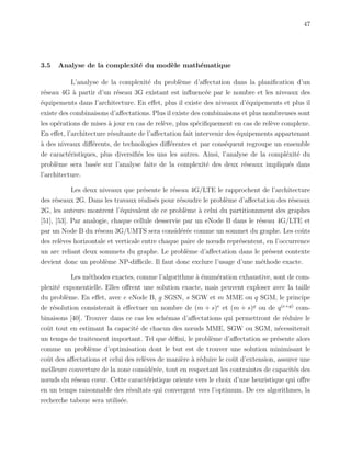 47
3.5 Analyse de la complexit´e du mod`ele math´ematique
L’analyse de la complexit´e du probl`eme d’aﬀectation dans la planiﬁcation d’un
r´eseau 4G `a partir d’un r´eseau 3G existant est inﬂuenc´ee par le nombre et les niveaux des
´equipements dans l’architecture. En eﬀet, plus il existe des niveaux d’´equipements et plus il
existe des combinaisons d’aﬀectations. Plus il existe des combinaisons et plus nombreuses sont
les op´erations de mises `a jour en cas de rel`eve, plus sp´eciﬁquement en cas de rel`eve complexe.
En eﬀet, l’architecture r´esultante de l’aﬀectation fait intervenir des ´equipements appartenant
`a des niveaux diﬀ´erents, de technologies diﬀ´erentes et par cons´equent regroupe un ensemble
de caract´eristiques, plus diversiﬁ´es les uns les autres. Ainsi, l’analyse de la compl´exit´e du
probl`eme sera bas´ee sur l’analyse faite de la complexit´e des deux r´eseaux impliqu´es dans
l’architecture.
Les deux niveaux que pr´esente le r´eseau 4G/LTE le rapprochent de l’architecture
des r´eseaux 2G. Dans les travaux r´ealis´es pour r´esoudre le probl`eme d’aﬀectation des r´eseaux
2G, les auteurs montrent l’´equivalent de ce probl`eme `a celui du partitionnment des graphes
[51], [53]. Par analogie, chaque cellule desservie par un eNode B dans le r´eseau 4G/LTE et
par un Node B du r´eseau 3G/UMTS sera consid´er´ee comme un sommet du graphe. Les coˆuts
des rel`eves horizontale et verticale entre chaque paire de nœuds repr´esentent, en l’occurrence
un arc reliant deux sommets du graphe. Le probl`eme d’aﬀectation dans le pr´esent contexte
devient donc un probl`eme NP-diﬃcile. Il faut donc exclure l’usage d’une m´ethode exacte.
Les m´ethodes exactes, comme l’algorithme `a ´enum´eration exhaustive, sont de com-
plexit´e exponentielle. Elles oﬀrent une solution exacte, mais peuvent exploser avec la taille
du probl`eme. En eﬀet, avec e eNode B, g SGSN, s SGW et m MME ou q SGM, le principe
de r´esolution consisterait `a eﬀectuer un nombre de (m + s)e
et (m + s)g
ou de q(e+g)
com-
binaisons [40]. Trouver dans ce cas les sch´emas d’aﬀectations qui permettront de r´eduire le
coˆut tout en estimant la capacit´e de chacun des nœuds MME, SGW ou SGM, n´ecessiterait
un temps de traitement important. Tel que d´eﬁni, le probl`eme d’aﬀectation se pr´esente alors
comme un probl`eme d’optimisation dont le but est de trouver une solution minimisant le
coˆut des aﬀectations et celui des rel`eves de mani`ere `a r´eduire le coˆut d’extension, assurer une
meilleure couverture de la zone consid´er´ee, tout en respectant les contraintes de capacit´es des
nœuds du r´eseau cœur. Cette caract´eristique oriente vers le choix d’une heuristique qui oﬀre
en un temps raisonnable des r´esultats qui convergent vers l’optimum. De ces algorithmes, la
recherche taboue sera utilis´ee.
 