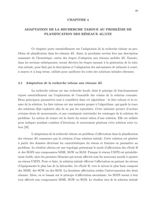 48
CHAPITRE 4
ADAPTATION DE LA RECHERCHE TABOUE AU PROBL`EME DE
PLANIFICATION DES R´ESEAUX 4G/LTE
Ce chapitre porte essentiellement sur l’adaptation de la recherche taboue au pro-
bl`eme de planiﬁcation dans les r´eseaux 4G. Ainsi, la prochaine section fera une description
sommaire de l’heuristique, suivie des ´etapes d’adaption aux r´eseaux mobiles 4G. Ensuite,
dans les sections subs´equentes, seront d´ecrites les ´etapes menant `a la g´en´eration de la solu-
tion initiale, pour ﬁnir par la description et l’adaptation des m´ecanismes de m´emoire `a court,
`a moyen et `a long terme, utilis´es pour am´eliorer les coˆuts des solutions initiales obtenues.
4.1 Adaptation de la recherche taboue aux r´eseaux 4G
La recherche taboue est une recherche locale, dont le principe de fonctionnement
repose essentiellement sur l’exploration de l’ensemble des voisins de la solution courante.
Deux principaux param`etres sont `a consid´erer dans cet algorithme : la liste taboue et la te-
nure de la solution. La liste taboue est une m´emoire propre `a l’algorithme, qui garde la trace
des solutions d`ej`a explor´ees aﬁn de ne pas les reproduire. Cette m´emoire permet d’exclure
certains choix de mouvements, et par cons´equent restreindre les voisinages de la solution du
probl`eme. La notion de tenure est la dur´ee du statut tabou d’une solution. Elle est utilis´ee
pour indiquer pendant combien d’it´erations, le mouvement g´en´erant cette solution reste ta-
bou [29].
L’adaptation de la recherche taboue au probl`eme d’aﬀectation dans la planiﬁcation
des r´eseaux 4G commence par la cr´eation d’une solution initiale. Cette solution est g´en´er´ee
`a partir des donn´ees d´ecrivant les caract´eristiques du r´eseau et fournies en param`etre au
probl`eme. Le r´esultat obtenu est une topologie pr´esentant le mode d’aﬀectation des eNode B
et des SGSN aux composantes MME, SGW ou SGM. Puisque le r´eseau UMTS est pr´ealable-
ment ´etabli, alors les premiers ´el´ements qui seront aﬀect´es sont les nouveaux nœuds `a ajouter
au r´eseau UMTS. Pour ce faire, la solution initiale eﬀectue l’aﬀectation en partant du niveau
d’´equipements le plus bas de la hi´erarchie, les eNode B, vers le niveau le plus haut compos´e
des MME, des SGW ou des SGM. La deuxi`eme aﬀectation r´ealise l’interconnexion des deux
r´eseaux. Alors, en se basant sur le principe d’aﬀectation ascendante, les SGSN seront `a leur
tour aﬀect´es aux composantes MME, SGW ou SGM. Le r´esultat issu de la solution initiale
 