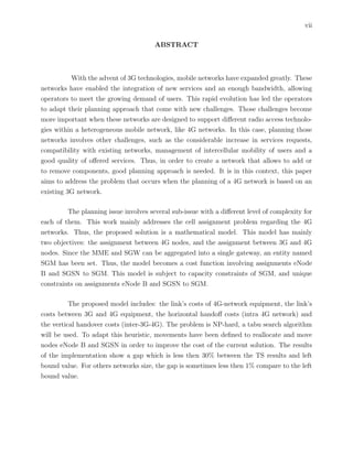 vii
ABSTRACT
With the advent of 3G technologies, mobile networks have expanded greatly. These
networks have enabled the integration of new services and an enough bandwidth, allowing
operators to meet the growing demand of users. This rapid evolution has led the operators
to adapt their planning approach that come with new challenges. Those challenges become
more important when these networks are designed to support diﬀerent radio access technolo-
gies within a heterogeneous mobile network, like 4G networks. In this case, planning those
networks involves other challenges, such as the considerable increase in services requests,
compatibility with existing networks, management of intercellular mobility of users and a
good quality of oﬀered services. Thus, in order to create a network that allows to add or
to remove components, good planning approach is needed. It is in this context, this paper
aims to address the problem that occurs when the planning of a 4G network is based on an
existing 3G network.
The planning issue involves several sub-issue with a diﬀerent level of complexity for
each of them. This work mainly addresses the cell assignment problem regarding the 4G
networks. Thus, the proposed solution is a mathematical model. This model has mainly
two objectives: the assignment between 4G nodes, and the assignment between 3G and 4G
nodes. Since the MME and SGW can be aggregated into a single gateway, an entity named
SGM has been set. Thus, the model becomes a cost function involving assignments eNode
B and SGSN to SGM. This model is subject to capacity constraints of SGM, and unique
constraints on assignments eNode B and SGSN to SGM.
The proposed model includes: the link’s costs of 4G-network equipment, the link’s
costs between 3G and 4G equipment, the horizontal handoﬀ costs (intra 4G network) and
the vertical handover costs (inter-3G-4G). The problem is NP-hard, a tabu search algorithm
will be used. To adapt this heuristic, movements have been deﬁned to reallocate and move
nodes eNode B and SGSN in order to improve the cost of the current solution. The results
of the implementation show a gap which is less then 30% between the TS results and left
bound value. For others networks size, the gap is sometimes less then 1% compare to the left
bound value.
 