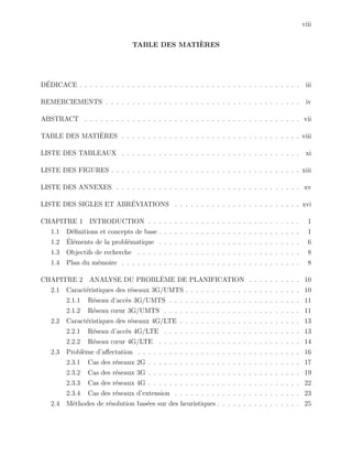 viii
TABLE DES MATI`ERES
D´EDICACE . . . . . . . . . . . . . . . . . . . . . . . . . . . . . . . . . . . . . . . . . . iii
REMERCIEMENTS . . . . . . . . . . . . . . . . . . . . . . . . . . . . . . . . . . . . . iv
ABSTRACT . . . . . . . . . . . . . . . . . . . . . . . . . . . . . . . . . . . . . . . . . vii
TABLE DES MATI`ERES . . . . . . . . . . . . . . . . . . . . . . . . . . . . . . . . . . viii
LISTE DES TABLEAUX . . . . . . . . . . . . . . . . . . . . . . . . . . . . . . . . . . xi
LISTE DES FIGURES . . . . . . . . . . . . . . . . . . . . . . . . . . . . . . . . . . . . xiii
LISTE DES ANNEXES . . . . . . . . . . . . . . . . . . . . . . . . . . . . . . . . . . . xv
LISTE DES SIGLES ET ABR´EVIATIONS . . . . . . . . . . . . . . . . . . . . . . . . xvi
CHAPITRE 1 INTRODUCTION . . . . . . . . . . . . . . . . . . . . . . . . . . . . . 1
1.1 D´eﬁnitions et concepts de base . . . . . . . . . . . . . . . . . . . . . . . . . . . 1
1.2 ´El´ements de la probl´ematique . . . . . . . . . . . . . . . . . . . . . . . . . . . 6
1.3 Objectifs de recherche . . . . . . . . . . . . . . . . . . . . . . . . . . . . . . . 8
1.4 Plan du m´emoire . . . . . . . . . . . . . . . . . . . . . . . . . . . . . . . . . . 8
CHAPITRE 2 ANALYSE DU PROBL`EME DE PLANIFICATION . . . . . . . . . . 10
2.1 Caract´eristiques des r´eseaux 3G/UMTS . . . . . . . . . . . . . . . . . . . . . . 10
2.1.1 R´eseau d’acc`es 3G/UMTS . . . . . . . . . . . . . . . . . . . . . . . . . 11
2.1.2 R´eseau cœur 3G/UMTS . . . . . . . . . . . . . . . . . . . . . . . . . . 11
2.2 Caract´eristiques des r´eseaux 4G/LTE . . . . . . . . . . . . . . . . . . . . . . . 13
2.2.1 R´eseau d’acc`es 4G/LTE . . . . . . . . . . . . . . . . . . . . . . . . . . 13
2.2.2 R´eseau cœur 4G/LTE . . . . . . . . . . . . . . . . . . . . . . . . . . . 14
2.3 Probl`eme d’aﬀectation . . . . . . . . . . . . . . . . . . . . . . . . . . . . . . . 16
2.3.1 Cas des r´eseaux 2G . . . . . . . . . . . . . . . . . . . . . . . . . . . . . 17
2.3.2 Cas des r´eseaux 3G . . . . . . . . . . . . . . . . . . . . . . . . . . . . . 19
2.3.3 Cas des r´eseaux 4G . . . . . . . . . . . . . . . . . . . . . . . . . . . . . 22
2.3.4 Cas des r´eseaux d’extension . . . . . . . . . . . . . . . . . . . . . . . . 23
2.4 M´ethodes de r´esolution bas´ees sur des heuristiques . . . . . . . . . . . . . . . . 25
 