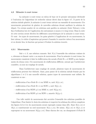 63
4.3 M´emoire `a court terme
La m´emoire `a court terme ou tabou de base est le premier m´ecanisme d´eclench´e
`a l’ex´ecution de l’algorithme de recherche taboue d´ecrit dans la ﬁgure 4.7. `A partir de la
solution initiale g´en´er´ee, la m´emoire `a court terme ex´ecute un ensemble de mouvements. Ces
mouvements permettent de g´en´erer de nouvelles solutions devant am´eliorer la solution de
d´epart. Un certain nombre de ces solutions sont gard´ees en m´emoire (Liste Taboue), `a des
ﬁns d’utilisation lors de l’application des m´ecanismes `a moyen et `a long terme. Dans la suite
de cette section seront d´ecrites les diﬀ´erentes caract´eristiques de la m´emoire `a court terme.
Ce sont : les types de mouvements, les gains g´en´er´es `a l’application de ces mouvements, la
liste taboue, le crit`ere d’aspiration qui permet d’annuler le caract`ere tabou d’un mouvement
et en dernier lieu, la fonction qui permet d’´evaluer la solution trouv´ee.
4.3.1 Mouvements
Soit s ∈ S, une solution courante. Soit N(s) l’ensemble des solutions voisines de
s, obtenues en faisant varier s au moyen de mouvements. Pour la m´emoire `a court terme, les
mouvements consistent `a faire la r´eaﬀectation des nœuds eNode B e, et SGSN g aux ´equipe-
ments du r´eseau cœur. Ces mouvements de r´eaﬀectation diﬀ`erent, suivant que l’architecture
consid`ere, ou non un couplage de nœuds.
Dans l’architecture sans couplage de nœuds, plusieurs types de mouvements de
r´eaﬀectation peuvent ˆetre ´elabor´es. Ainsi, pour passer de la solution initiale fournie par les
algorithmes 1 et 2 `a une nouvelle solution, quatre types de mouvements sont utilis´es. Ils
consistent en une :
– r´eaﬀectation d’un eNode B e `a un MME m, not´e M1(e, m) ;
– r´eaﬀectation d’un eNode B e `a un SGW s, not´e M2(e, s) ;
– r´eaﬀectation d’un SGSN g `a un MME m, not´e M3(g, m) ;
– r´eaﬀectation d’un SGSN g `a un SGW s, annot´ee M4(g, s).
Une telle vari´et´e de mouvements fait accroˆıtre l’ensemble des solutions possibles de
l’algorithme. Pour limiter le choix des solutions et respecter les sch´emas des rel`eves complexes
des ﬁgures 3.2 et 3.4, les mouvements seront regroup´es comme dans [25]. Ainsi M1(e, m) et
M2(e, s) constitueront un seul mouvement M1(e, s, m). De mˆeme, M3(e, m) et M4(e, s) se
regroupent en un mouvement M2(g, s, m). Dans chacun des cas, un changement d’eNode B
 
