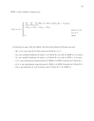 65
SGW s. Cette relation s’exprime par :
G1(e, m, s) =



e,e ∈E m,m ∈M s,s ∈S
(R(e, e ) + R(e , e))(Xem Xes − XemXes)
+CLem + CLes − CLem − CLes
pour m = m
et s = s
0 sinon.
La fonction de gain, telle que d´eﬁnie, fait intervenir plusieurs ´el´ements qui sont :
– R(e, e ) le coˆut total de la rel`eve entre les eNode B e et e ;
– Xem une variable bool´eenne de valeur 1 si l’eNode B e est reli´e au MME m, et 0 sinon ;
– Xes une variable bool´eenne de valeur 1 si l’eNode B e est reli´e au SGW s, et 0 sinon ;
– m et s qui repr´esentent respectivement le MME et le SGW d’attache de l’eNode B e ;
– m et s qui repr´esentent respectivement le MME et le SGW d’attache de l’eNode B e ;
– CLem qui repr´esente le coˆut de liaison entre l’eNode B e et le MME m.
 