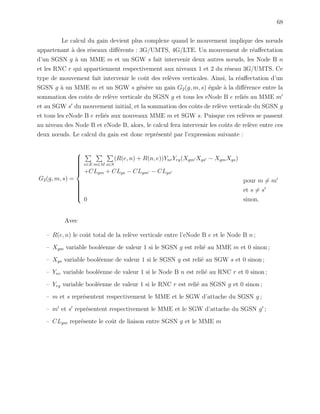 68
Le calcul du gain devient plus complexe quand le mouvement implique des nœuds
appartenant `a des r´eseaux diﬀ´erents : 3G/UMTS, 4G/LTE. Un mouvement de r´eaﬀectation
d’un SGSN g `a un MME m et un SGW s fait intervenir deux autres nœuds, les Node B n
et les RNC r qui appartiennent respectivement aux niveaux 1 et 2 du r´eseau 3G/UMTS. Ce
type de mouvement fait intervenir le coˆut des rel`eves verticales. Ainsi, la r´eaﬀectation d’un
SGSN g `a un MME m et un SGW s g´en`ere un gain G2(g, m, s) ´egale `a la diﬀ´erence entre la
sommation des coˆuts de rel`eve verticale du SGSN g et tous les eNode B e reli´es au MME m
et au SGW s du mouvement initial, et la sommation des coˆuts de rel`eve verticale du SGSN g
et tous les eNode B e reli´es aux nouveaux MME m et SGW s. Puisque ces rel`eves se passent
au niveau des Node B et eNode B, alors, le calcul fera intervenir les coˆuts de rel`eve entre ces
deux nœuds. Le calcul du gain est donc repr´esent´e par l’expression suivante :
G2(g, m, s) =



e∈E m∈M s∈S
(R(e, n) + R(n, e))YnrYrg(Xgm Xgs − XgmXgs)
+CLgm + CLgs − CLgm − CLgs
pour m = m
et s = s
0 sinon.
Avec
– R(e, n) le coˆut total de la rel`eve verticale entre l’eNode B e et le Node B n ;
– Xgm variable bool´eenne de valeur 1 si le SGSN g est reli´e au MME m et 0 sinon ;
– Xgs variable bool´eenne de valeur 1 si le SGSN g est reli´e au SGW s et 0 sinon ;
– Ynr variable bool´eenne de valeur 1 si le Node B n est reli´e au RNC r et 0 sinon ;
– Yrg variable bool´eenne de valeur 1 si le RNC r est reli´e au SGSN g et 0 sinon ;
– m et s repr´esentent respectivement le MME et le SGW d’attache du SGSN g ;
– m et s repr´esentent respectivement le MME et le SGW d’attache du SGSN g ;
– CLgm repr´esente le coˆut de liaison entre SGSN g et le MME m
 