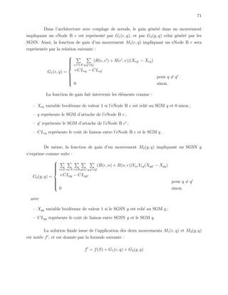 71
Dans l’architecture avec couplage de nœuds, le gain g´en´er´e dans un mouvement
impliquant un eNode B e est repr´esent´e par G1(e, q), et par G2(g, q) celui g´en´er´e par les
SGSN. Ainsi, la fonction de gain d’un mouvement M1(e, q) impliquant un eNode B e sera
repr´esent´ee par la relation suivante :
G1(e, q) =



e,e ∈E q,q ∈Q
(R(e, e ) + R(e , e))(Xeq − Xeq)
+CLeq − CLeq
pour q = q
0 sinon.
La fonction de gain fait intervenir les ´el´ements comme :
– Xeq variable bool´eenne de valeur 1 si l’eNode B e est reli´e au SGM q et 0 sinon ;
– q repr´esente le SGM d’attache de l’eNode B e ;
– q repr´esente le SGM d’attache de l’eNode B e ;
– CLeq repr´esente le coˆut de liaison entre l’eNode B e et le SGM q .
De mˆeme, la fonction de gain d’un mouvement M2(g, q) impliquant un SGSN g
s’exprime comme suite :
G2(g, q) =



e∈E n∈N r∈R g∈G q,q ∈Q
(R(e, n) + R(n, e))YnrYrg(Xgq − Xgq)
+CLgq − CLgq
pour q = q
0 sinon.
avec
– Xgq variable bool´eenne de valeur 1 si le SGSN g est reli´e au SGM q ;
– CLgq repr´esente le coˆut de liaison entre SGSN g et le SGM q.
La solution ﬁnale issue de l’application des deux mouvements M1(e, q) et M2(g, q)
est not´ee f , et est donn´ee par la formule suivante :
f = f(S) + G1(e, q) + G2(g, q)
 