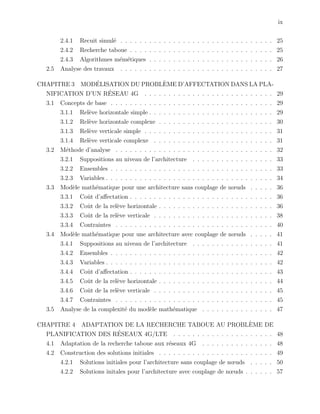 ix
2.4.1 Recuit simul´e . . . . . . . . . . . . . . . . . . . . . . . . . . . . . . . . 25
2.4.2 Recherche taboue . . . . . . . . . . . . . . . . . . . . . . . . . . . . . . 25
2.4.3 Algorithmes m´em´etiques . . . . . . . . . . . . . . . . . . . . . . . . . . 26
2.5 Analyse des travaux . . . . . . . . . . . . . . . . . . . . . . . . . . . . . . . . 27
CHAPITRE 3 MOD´ELISATION DU PROBL`EME D’AFFECTATION DANS LA PLA-
NIFICATION D’UN R´ESEAU 4G . . . . . . . . . . . . . . . . . . . . . . . . . . . 29
3.1 Concepts de base . . . . . . . . . . . . . . . . . . . . . . . . . . . . . . . . . . 29
3.1.1 Rel`eve horizontale simple . . . . . . . . . . . . . . . . . . . . . . . . . . 29
3.1.2 Rel`eve horizontale complexe . . . . . . . . . . . . . . . . . . . . . . . . 30
3.1.3 Rel`eve verticale simple . . . . . . . . . . . . . . . . . . . . . . . . . . . 31
3.1.4 Rel`eve verticale complexe . . . . . . . . . . . . . . . . . . . . . . . . . 31
3.2 M´ethode d’analyse . . . . . . . . . . . . . . . . . . . . . . . . . . . . . . . . . 32
3.2.1 Suppositions au niveau de l’architecture . . . . . . . . . . . . . . . . . 33
3.2.2 Ensembles . . . . . . . . . . . . . . . . . . . . . . . . . . . . . . . . . . 33
3.2.3 Variables . . . . . . . . . . . . . . . . . . . . . . . . . . . . . . . . . . . 34
3.3 Mod`ele math´ematique pour une architecture sans couplage de nœuds . . . . . 36
3.3.1 Coˆut d’aﬀectation . . . . . . . . . . . . . . . . . . . . . . . . . . . . . . 36
3.3.2 Coˆut de la rel`eve horizontale . . . . . . . . . . . . . . . . . . . . . . . . 36
3.3.3 Coˆut de la rel`eve verticale . . . . . . . . . . . . . . . . . . . . . . . . . 38
3.3.4 Contraintes . . . . . . . . . . . . . . . . . . . . . . . . . . . . . . . . . 40
3.4 Mod`ele math´ematique pour une architecture avec couplage de nœuds . . . . . 41
3.4.1 Suppositions au niveau de l’architecture . . . . . . . . . . . . . . . . . 41
3.4.2 Ensembles . . . . . . . . . . . . . . . . . . . . . . . . . . . . . . . . . . 42
3.4.3 Variables . . . . . . . . . . . . . . . . . . . . . . . . . . . . . . . . . . . 42
3.4.4 Coˆut d’aﬀectation . . . . . . . . . . . . . . . . . . . . . . . . . . . . . . 43
3.4.5 Coˆut de la rel`eve horizontale . . . . . . . . . . . . . . . . . . . . . . . . 44
3.4.6 Coˆut de la rel`eve verticale . . . . . . . . . . . . . . . . . . . . . . . . . 45
3.4.7 Contraintes . . . . . . . . . . . . . . . . . . . . . . . . . . . . . . . . . 45
3.5 Analyse de la complexit´e du mod`ele math´ematique . . . . . . . . . . . . . . . 47
CHAPITRE 4 ADAPTATION DE LA RECHERCHE TABOUE AU PROBL`EME DE
PLANIFICATION DES R´ESEAUX 4G/LTE . . . . . . . . . . . . . . . . . . . . . 48
4.1 Adaptation de la recherche taboue aux r´eseaux 4G . . . . . . . . . . . . . . . 48
4.2 Construction des solutions initiales . . . . . . . . . . . . . . . . . . . . . . . . 49
4.2.1 Solutions initiales pour l’architecture sans couplage de nœuds . . . . . 50
4.2.2 Solutions initales pour l’architecture avec couplage de nœuds . . . . . . 57
 