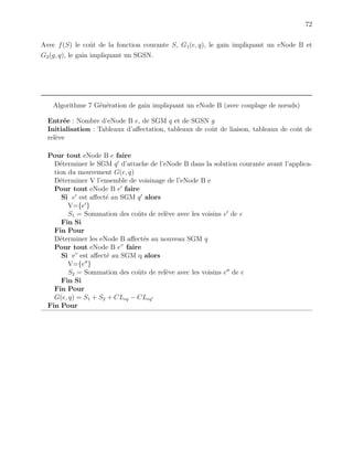 72
Avec f(S) le coˆut de la fonction courante S, G1(e, q), le gain impliquant un eNode B et
G2(g, q), le gain impliquant un SGSN.
Algorithme 7 G´en´eration de gain impliquant un eNode B (avec couplage de nœuds)
Entr´ee : Nombre d’eNode B e, de SGM q et de SGSN g
Initialisation : Tableaux d’aﬀectation, tableaux de coˆut de liaison, tableaux de coˆut de
rel`eve
Pour tout eNode B e faire
D´eterminer le SGM q d’attache de l’eNode B dans la solution courante avant l’applica-
tion du mouvement G(e, q)
D´eterminer V l’ensemble de voisinage de l’eNode B e
Pour tout eNode B e faire
Si e est aﬀect´e au SGM q alors
V={e }
S1 = Sommation des coˆuts de rel`eve avec les voisins e de e
Fin Si
Fin Pour
D´eterminer les eNode B aﬀect´es au nouveau SGM q
Pour tout eNode B e” faire
Si e” est aﬀect´e au SGM q alors
V={e }
S2 = Sommation des coˆuts de rel`eve avec les voisins e de e
Fin Si
Fin Pour
G(e, q) = S1 + S2 + CLeq − CLeq
Fin Pour
 