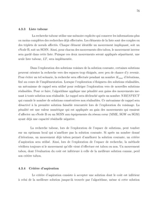 76
4.3.3 Liste taboue
La recherche taboue utilise une m´emoire explicite qui conserve les informations plus
ou moins compl`etes des recherches d´ej`a eﬀectu´ees. Les ´el´ements de la liste sont des couples ou
des triplets de nœuds aﬀect´es. Chaque ´el´ement identiﬁe un mouvement impliquant, soit un
eNode B, soit un SGSN. Ainsi, pour chacun des mouvements dits tabou, le mouvement inverse
sera gard´e dans cette liste. Puisque ces deux mouvements seront appliqu´es s´epar´ement, une
seule liste taboue, LT, sera impl´ement´ee.
Dans l’exploration des solutions voisines de la solution courante, certaines solutions
peuvent orienter la recherche vers des espaces trop ´eloign´es, avec peu de chance d’y revenir.
Pour ´eviter un tel sc´enario, la recherche sera eﬀectu´ee pendant un nombre Kmax d’it´erations,
ﬁx´e au cours de l’impl´ementation. Lorsque l’exploration s’´eloignera des solutions r´ealisables,
un m´ecanisme de rappel sera utilis´e pour rediriger l’exploration vers de nouvelles solutions
r´ealisables. Pour ce faire, l’algorithme applique une p´enalit´e aux gains des mouvements me-
nant `a toute solution non r´ealisable. Le rappel sera d´eclench´e apr`es un nombre NRESPECT
qui cumule le nombre de solutions cons´ecutives non r´ealisables. Ce m´ecanisme de rappel sera
d´esactiv´e `a la premi`ere solution faisable rencontr´ee lors de l’exploration du voisinage. La
p´enalit´e est une valeur num´erique qui est appliqu´ee au gain des mouvements qui essaient
d’aﬀecter un eNode B ou un SGSN aux ´equipements du r´eseau cœur (MME, SGW ou SGM)
ayant d´ej`a une capacit´e r´esiduelle n´egative.
La recherche taboue, lors de l’exploration de l’espace de solutions, peut tomber
sur un optimum local qui n’am´eliore pas la solution courante. Si apr`es un nombre donn´e
d’it´erations, un mouvement d´ej`a tabou permet d’am´eliorer la solution courante, un crit`ere
d’aspiration sera utilis´e. Ainsi, lors de l’exploration de l’espace de recherche, la m´ethode
v´eriﬁera toujours si le mouvement qu’elle vient d’eﬀectuer est tabou ou non. Un mouvement
tabou, dont l’´evaluation du coˆut est inf´erieure `a celle de la meilleure solution connue, perd
son crit`ere tabou.
4.3.4 Crit`ere d’aspiration
Le crit`ere d’aspiration consiste `a accepter une solution dont le coˆut est inf´erieur
`a celui de la meilleure solution jusque-l`a trouv´ee par l’algorithme, mˆeme si cette solution
 