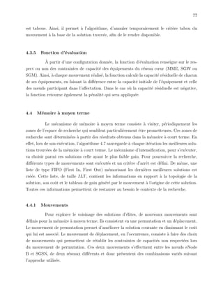77
est taboue. Ainsi, il permet `a l’algorithme, d’annuler temporairement le crit`ere tabou du
mouvement `a la base de la solution trouv´ee, aﬁn de le rendre disponible.
4.3.5 Fonction d’´evaluation
`A partir d’une conﬁguration donn´ee, la fonction d’´evaluation renseigne sur le res-
pect ou non des contraintes de capacit´e des ´equipements du r´eseau cœur (MME, SGW ou
SGM). Ainsi, `a chaque mouvement r´ealis´e, la fonction calcule la capacit´e r´esiduelle de chacun
de ses ´equipements, en faisant la diﬀ´erence entre la capacit´e initiale de l’´equipement et celle
des nœuds participant dans l’aﬀectation. Dans le cas o`u la capacit´e r´esiduelle est n´egative,
la fonction retourne ´egalement la p´enalit´e qui sera appliqu´ee.
4.4 M´emoire `a moyen terme
Le m´ecanisme de m´emoire `a moyen terme consiste `a visiter, p´eriodiquement les
zones de l’espace de recherche qui semblent particuli`erement ˆetre prometteuses. Ces zones de
recherche sont d´etermin´ees `a partir des r´esultats obtenus dans la m´emoire `a court terme. En
eﬀet, lors de son ex´ecution, l’algorithme 4.7 sauvegarde `a chaque it´eration les meilleures solu-
tions trouv´ees de la m´emoire `a court terme. Le m´ecanisme d’intensiﬁcation, pour s’ex´ecuter,
va choisir parmi ces solutions celle ayant le plus faible gain. Pour poursuivre la recherche,
diﬀ´erents types de mouvements sont ex´ecut´es et un crit`ere d’arrˆet est d´eﬁni. De mˆeme, une
liste de type FIFO (First In, First Out) m´emorisant les derni`eres meilleures solutions est
cr´e´ee. Cette liste, de taille ILT, contient les informations en rapport `a la topologie de la
solution, son coˆut et le tableau de gain g´en´er´e par le mouvement `a l’origine de cette solution.
Toutes ces informations permettent de restaurer au besoin le contexte de la recherche.
4.4.1 Mouvements
Pour explorer le voisinage des solutions d’´elites, de nouveaux mouvements sont
d´eﬁnis pour la m´emoire `a moyen terme. Ils consistent en une permutation et un d´eplacement.
Le mouvement de permutation permet d’am´eliorer la solution courante en diminuant le coˆut
qui lui est associ´e. Le mouvement de d´eplacement, en l’occurrence, consiste `a faire des choix
de mouvements qui permettent de r´etablir les contraintes de capacit´es non respect´ees lors
du mouvement de permutation. Ces deux mouvements s’eﬀectuent entre les nœuds eNode
B et SGSN, de deux r´eseaux diﬀ´erents et donc pr´esentent des combinaisons vari´es suivant
l’approche utilis´ee.
 
