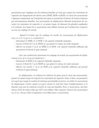 79
permutation qui s’applique sur des solutions faisables ne tient pas compte des contraintes de
capacit´es des ´equipements du r´eseau cœur (MME, SGW ou SGM). Le choix des mouvements
s’appuyait uniquement sur l’estimation des gains et permettait d’obtenir de bonnes solutions
pas n´ecessairement faisables. Les mouvements de d´eplacement eﬀectu´es permettent de res-
taurer les contraintes de capacit´es et, en mˆeme temps, de diminuer les p´enalit´es appliqu´ees
`a la solution. Les ´etapes de ce mouvement sont d´eﬁnies suivant que l’architecture comporte
ou non un couplage de nœuds.
Quand il n’existe pas de couplage de nœuds, les mouvements de d´eplacement
m3(e, m, s) et m4(g, m, s), consistent `a :
– d´eterminer le MME m et SGW s de capacit´e r´esiduelle minimale ;
– trouver l’eNode B e ou le SGSN g , qui g´en`ere le volume de traﬁc minimal ;
– aﬀecter ces nœuds e ou g au MME m et SGW s de capacit´e r´esiduelle suﬃsante qui
permettent d’obtenir le gain minimal.
Avec une architecture pr´esentant un couplage de nœuds, les mouvements de d´epla-
cement m3(e, q) et m4(g, q) consistent `a :
– d´eterminer le SGM q de capacit´e r´esiduelle minimale ;
– trouver l’eNode B e ou le SGSN g , qui g´en`ere le volume de traﬁc minimal ;
– aﬀecter ces nœuds e ou g au SGM q de capacit´e r´esiduelle suﬃsante qui permet
d’obtenir le gain minimal.
Le d´eplacement, en utilisant les tableaux de gains pour le choix des mouvements,
permet en mˆeme temps de respecter les contraintes de capacit´es. Pour ce faire, un param`etre
nirespect qui compte le nombre de solutions non faisables trouv´ees, est utilis´e. Le mouvement
de d´eplacement s’active quand nirespect atteint le seuil ﬁx´e dans l’impl´ementation et le
demeure tant que les solutions trouv´ees ne sont pas faisables. Pour ce mouvement, une liste
taboue ILT2 de mˆeme taille que ILT1 sera d´eﬁnie. Elle comporte l’inverse des mouvements
m3 et m4. Aucun crit`ere d’aspiration n’est d´eﬁni pour ce mouvement.
 