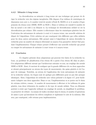 80
4.4.2 M´emoire `a long terme
La diversiﬁcation ou m´emoire `a long terme est une technique qui permet de di-
riger la recherche vers des r´egions inexplor´ees. Elle dispose d’un tableau de statistiques de
dimension nxm avec n, le nombre total de nœuds (eNode B, SGSN) et m le nombre d’´equi-
pements du r´eseau cœur (MME, SGW ou SGM ). Dans ce tableau est cumul´e le nombre de
fois un nœud n est reli´e `a un ´el´ement m. La technique de diversiﬁcation utilis´ee ici est la
diversiﬁcation par relance. Elle consiste `a s´electionner dans les statistiques g´en´er´ees lors de
l’ex´ecution des m´ecanismes de m´emoire `a court et `a moyen terme, une nouvelle solution de
d´epart de l’algorithme. Cette solution est par cons´equent tr`es diﬀ´erente que celles utilis´ees
pour les deux autres m´ecanismes. Elle permet ainsi `a l’algorithme de mieux diversiﬁer la
recherche pour un nombre de relances d´etermin´e au moyen d’un param`etre nbstart ﬁx´e pen-
dant l’impl´ementation. Chaque relance permet d’eﬀectuer une nouvelle recherche qui prend
en compte les m´ecanismes de m´emoire `a court terme et `a moyen terme.
4.5 Conclusion
Ce chapitre pr´esente deux adaptations qui peuvent ˆetre faites de la recherche ta-
boue, au probl`eme de planiﬁcation d’un r´eseau 4G `a partir d’un r´eseau 3G d´ej`a en place.
Ces adaptations diﬀ`erent suivant que l’architecture entraˆıne ou non, un couplage des nœuds
MME et SGW. Ainsi, il convient de souligner que la grande diﬀ´erence de ces deux approches
se situent principalement au niveau des types de mouvements, des gains g´en´er´es et de l’es-
pace de voisinage. Toutefois, au niveau de l’application des trois m´ecanismes de m´emoire
de la recherche taboue, les ´etapes sont de quelque peu diﬀ´erentes pour ne pas dire presque
identiques. Alors, l’algorithme de recherche avec tabou pr´esent´e `a la ﬁgure 4.7, peut facile-
ment s’adapter aux deux approches. Dans ce cas, l’impl´ementation va se porter sur le choix
de certains crit`eres, comme : le nombre de mouvements `a eﬀectuer et les tableaux de gains
g´en´er´es, tous deux tributaires du nombre et du type de nœuds utilis´es. Tous ces ´el´ements
portent `a croire que l’approche utilisant un couplage de nœuds, en simpliﬁant le probl`eme,
va permettre de r´eduire : la somme de traﬁcs circulant dans le r´eseau, le nombre d’op´erations
de mises `a jour qu’entraˆınent les rel`eves complexes et ´egalement le coˆut de la solution. Elle
sera, par cons´equent, celle retenue pour impl´ementation.
 