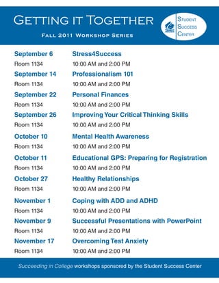 Getting it Together
          Fa l l 2 011 Wo r k s h o p S e r i e s


September 6            Stress4Success
Room 1134              10:00 AM and 2:00 PM
September 14           Professionalism 101
Room 1134              10:00 AM and 2:00 PM
September 22           Personal Finances
Room 1134              10:00 AM and 2:00 PM
September 26           Improving Your Critical Thinking Skills
Room 1134              10:00 AM and 2:00 PM

October 10             Mental Health Awareness
Room 1134              10:00 AM and 2:00 PM

October 11             Educational GPS: Preparing for Registration
Room 1134              10:00 AM and 2:00 PM
October 27             Healthy Relationships
Room 1134              10:00 AM and 2:00 PM

November 1             Coping with ADD and ADHD
Room 1134              10:00 AM and 2:00 PM
November 9             Successful Presentations with PowerPoint
Room 1134              10:00 AM and 2:00 PM
November 17            Overcoming Test Anxiety
Room 1134              10:00 AM and 2:00 PM

 Succeeding in College workshops sponsored by the Student Success Center
 