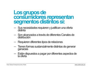 Los grupos de
           consumidores representan
           segmentos distintos si:
           ― Sus necesidades requieren y justifican una oferta
             distinta
           ― Son alcanzados a través de diferentes Canales de
             distribución
           ― Requieren diferentes tipos de relaciones
           ― Tienen formas sustancialmente distintas de generar
             ganacias
           ― Están dispuestos a pagar por diferentes aspectos de
             la oferta

Hola Global Entrepreneurship Week                                www.cedim.edu.mx
 