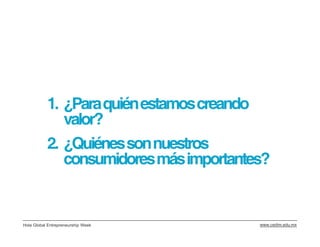 1. ¿Para quién estamos creando
              valor?
           2. ¿Quiénes son nuestros
              consumidores más importantes?


Hola Global Entrepreneurship Week        www.cedim.edu.mx
 