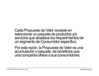 Cada Propuesta de Valor consiste en
           seleccionar un paquete de productos y/o
           servicios que abastece los requerimientos de
           un segmento de Consumidor específico.
           Por esta razón, la Propuesta de Valor es una
           acumulación o paquete, de beneficios que
           una compañía ofrece a sus consumidores.


Hola Global Entrepreneurship Week                    www.cedim.edu.mx
 