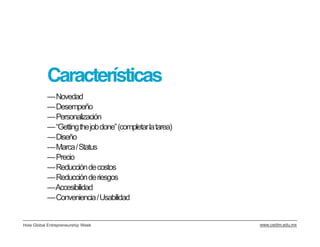 Características
           —Novedad
           —Desempeño
           —Personalización
           —“Gettingthejobdone” (completar la tarea)
           —Diseño
           —Marca / Status
           —Precio
           —Reducción de costos
           —Reducción de riesgos
           —Accesibilidad
           —Conveniencia / Usabilidad


Hola Global Entrepreneurship Week                      www.cedim.edu.mx
 