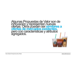 Algunas Propuestas de Valor son de
           innovación y representan nuevas
           ofertas. Otros pueden ser similares a
           ofertas de mercados existentes,
           pero con características y atributos
           agregados.




Hola Global Entrepreneurship Week              www.cedim.edu.mx
 