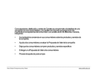 Comunicaciones, distribución y ventas de Canales se compromete a la interfasede una
            compañía con sus consumidores. Los canales son el punto que juega el rol mas
            importante en la experiencia del consumidor. Los canales sirven de diferentes maneras,
            incluyendo:
            •      Aumentando la conciencia en sus consumidores sobre los productos y servicios de
                   la compañía.
            •      Ayuda a los consumidores a evaluar la Propuesta de Valor de la compañía
            •      Deja que los consumidores compren productos y servicios específicos
            •      Entregar un aPropuestade Valor a los consumidores
            •      Proveer el soporte de post-compra




Hola Global Entrepreneurship Week                                                               www.cedim.edu.mx
 