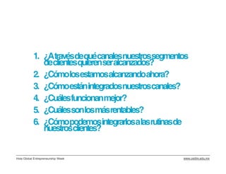 1. ¿Atravésdequécanalesnuestrossegmentos
              declientesquierenseralcanzados?
           2. ¿Cómolosestamosalcanzandoahora?
           3. ¿Cómoestánintegradosnuestroscanales?
           4. ¿Cuálesfuncionanmejor?
           5. ¿Cuálessonlosmásrentables?
           6. ¿Cómopodemosintegrarlosalasrutinasde
              nuestrosclientes?


Hola Global Entrepreneurship Week                www.cedim.edu.mx
 