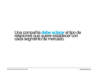 Una compañía debe aclarar el tipo de
           relaciones que quiere establecer con
           cada segmento de mercado.




Hola Global Entrepreneurship Week             www.cedim.edu.mx
 