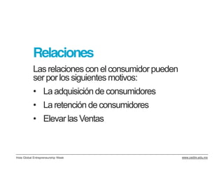 Relaciones
           Las relaciones con el consumidor pueden
           ser por los siguientes motivos:
           • La adquisición de consumidores
           • La retención de consumidores
           • Elevar las Ventas



Hola Global Entrepreneurship Week                    www.cedim.edu.mx
 