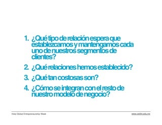 1. ¿Qué tipo de relación espera que
              establezcamos y mantengamos cada
              uno de nuestros segmentos de
              clientes?
           2. ¿Qué relaciones hemos establecido?
           3. ¿Qué tan costosas son?
           4. ¿Cómo se integran con el resto de
              nuestro modelo de negocio?

Hola Global Entrepreneurship Week              www.cedim.edu.mx
 