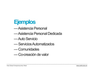Ejemplos
           —Asistencia Personal
           —Asistencia Personal Dedicada
           —Auto Servicio
           — Servicios Automatizados
           — Comunidades
           — Co-creación de valor

Hola Global Entrepreneurship Week          www.cedim.edu.mx
 