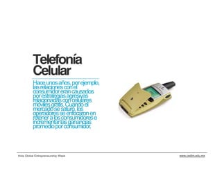 Telefonía
          Celular
          Hace unos años, por ejemplo,
          las relaciones con el
          consumidor eran causados
          por estrategias agresivas
          relacionadas con celulares
          móviles gratis. Cuando el
          mercado se saturó, los
          operadores se enfocaron en
          retener a los consumidores e
          incrementar las ganancias
          promedio por consumidor.



Hola Global Entrepreneurship Week        www.cedim.edu.mx
 
