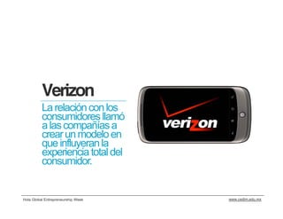 Verizon
          La relación con los
          consumidores llamó
          a las compañías a
          crear un modelo en
          que influyeran la
          experiencia total del
          consumidor.


Hola Global Entrepreneurship Week   www.cedim.edu.mx
 