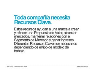 Toda compañía necesita
           Recursos Clave.
           Estos recursos ayudan a una marca a crear
           y ofrecer una Propuesta de Valor, alcanzar
           mercados, mantener relaciones con el
           Segmento de Mercado y ganar ingresos.
           Diferentes Recursos Clave son necesarios
           dependiendo de el tipo de modelo de
           trabajo.


Hola Global Entrepreneurship Week                  www.cedim.edu.mx
 