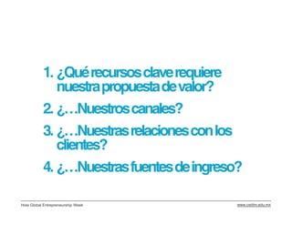 1. ¿Qué recursos clave requiere
              nuestra propuesta de valor?
           2. ¿…Nuestros canales?
           3. ¿…Nuestras relaciones con los
              clientes?
           4. ¿…Nuestras fuentes de ingreso?

Hola Global Entrepreneurship Week          www.cedim.edu.mx
 