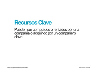 Recursos Clave
           Pueden ser comprados o rentados por una
           compañía o adquirido por un compañero
           clave.




Hola Global Entrepreneurship Week                www.cedim.edu.mx
 