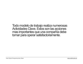 Todo modelo de trabajo realiza numerosas
           Actividades Clave. Estos son las acciones
           mas importantes que una compañía debe
           tomar para operar satisfactoriamente.




Hola Global Entrepreneurship Week                      www.cedim.edu.mx
 