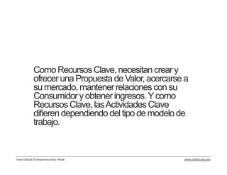 Como Recursos Clave, necesitan crear y
           ofrecer una Propuesta de Valor, acercarse a
           su mercado, mantener relaciones con su
           Consumidor y obtener ingresos. Y como
           Recursos Clave, las Actividades Clave
           difieren dependiendo del tipo de modelo de
           trabajo.


Hola Global Entrepreneurship Week                   www.cedim.edu.mx
 