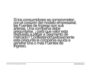 Si los consumidores se comprometen
           con el corazón del modelo empresarial,
           las Fuentes de Ingreso son sus
           arterias. Una compañía debe
           preguntarse, ¿para que valor esta
           dispuesto a pagar a Segmento de
           mercado? Contestando exitosamente
           esta pregunta la compañía ayuda a
           generar una o mas Fuentes de
           Ingreso.



Hola Global Entrepreneurship Week              www.cedim.edu.mx
 
